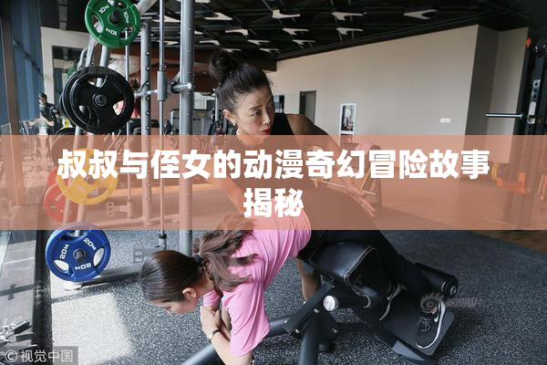 叔叔与侄女的动漫奇幻冒险故事揭秘