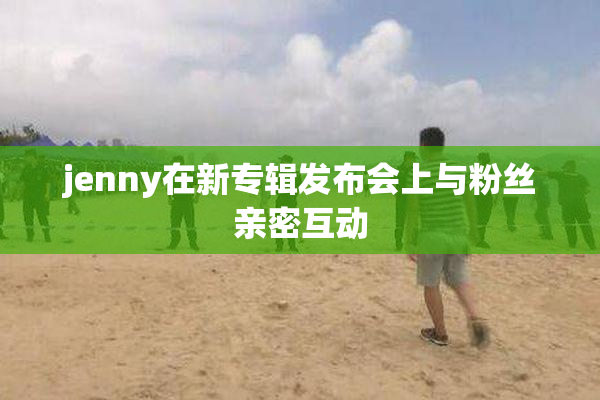 jenny在新专辑发布会上与粉丝亲密互动