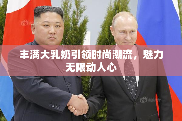 丰满大乳奶引领时尚潮流，魅力无限动人心