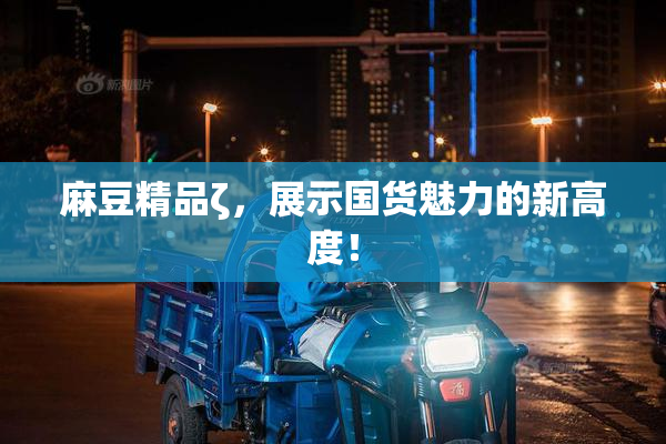 麻豆精品ζ，展示国货魅力的新高度！