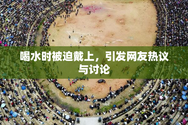 喝水时被迫戴上，引发网友热议与讨论
