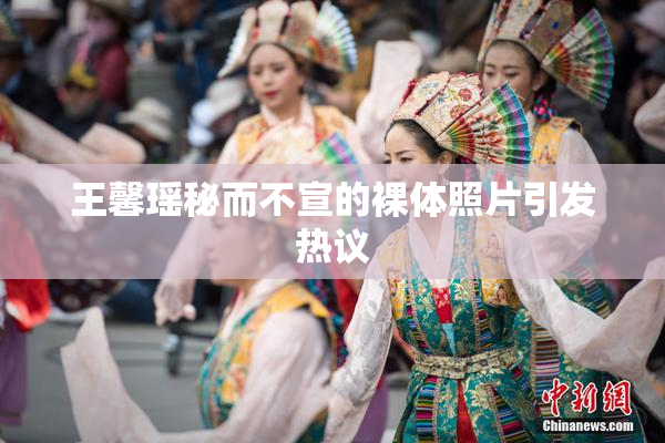 王馨瑶秘而不宣的裸体照片引发热议