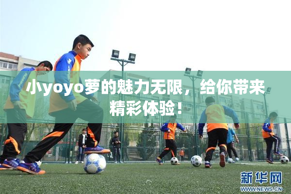小yoyo萝的魅力无限，给你带来精彩体验！