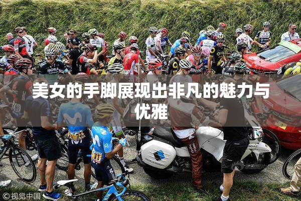 美女的手脚展现出非凡的魅力与优雅