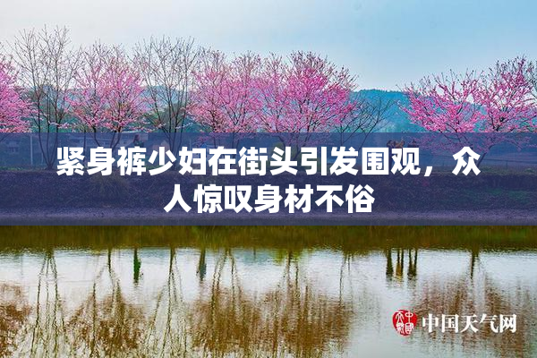 紧身裤少妇在街头引发围观，众人惊叹身材不俗