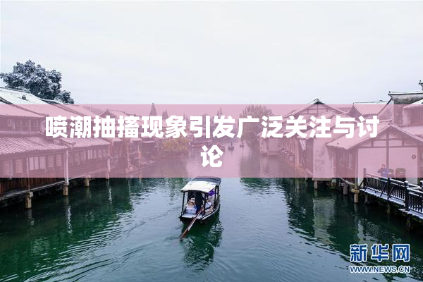 喷潮抽搐现象引发广泛关注与讨论