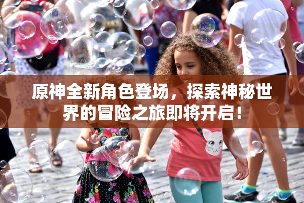 原神全新角色登场，探索神秘世界的冒险之旅即将开启！
