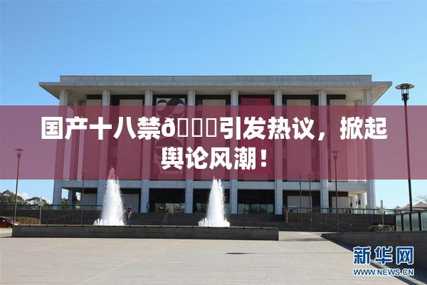 国产十八禁🔞引发热议，掀起舆论风潮！