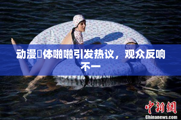 动漫祼体啪啪引发热议，观众反响不一