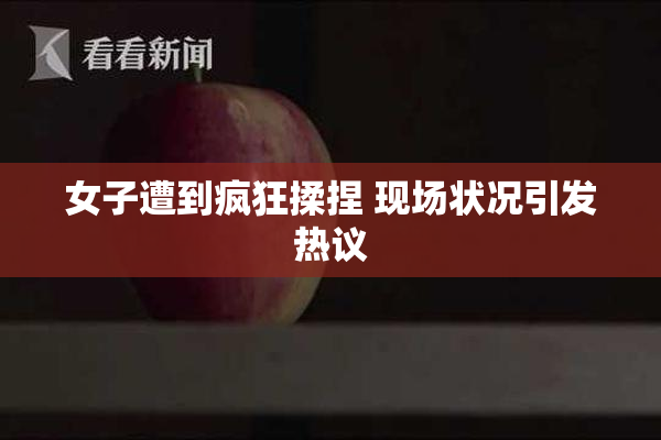 女子遭到疯狂揉捏 现场状况引发热议