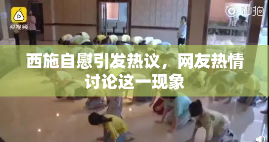 西施自慰引发热议，网友热情讨论这一现象