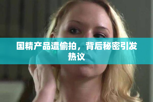 国精产品遭偷拍，背后秘密引发热议
