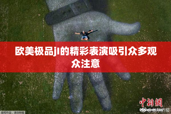 欧美极品jI的精彩表演吸引众多观众注意