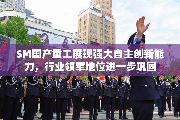 SM国产重工展现强大自主创新能力，行业领军地位进一步巩固