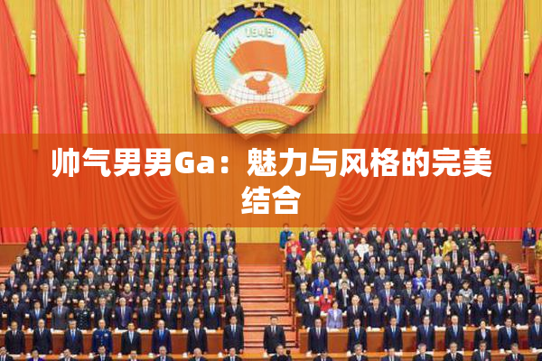 帅气男男Ga：魅力与风格的完美结合