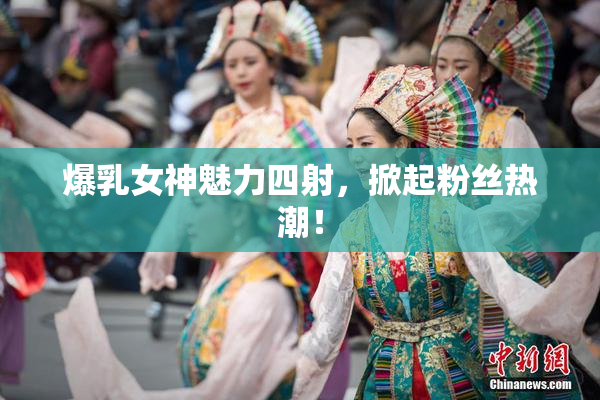 爆乳女神魅力四射，掀起粉丝热潮！