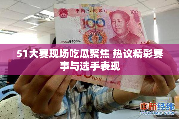 51大赛现场吃瓜聚焦 热议精彩赛事与选手表现