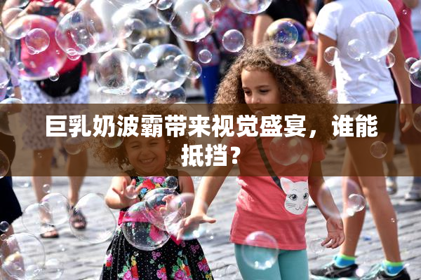 巨乳奶波霸带来视觉盛宴，谁能抵挡？