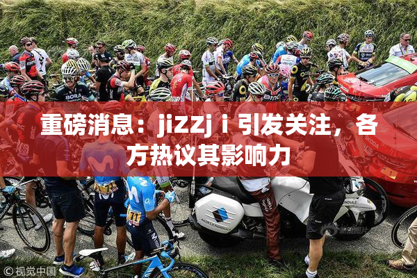 重磅消息：jiZZjⅰ引发关注，各方热议其影响力