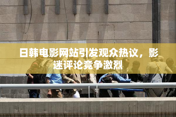 日韩电影网站引发观众热议，影迷评论竞争激烈