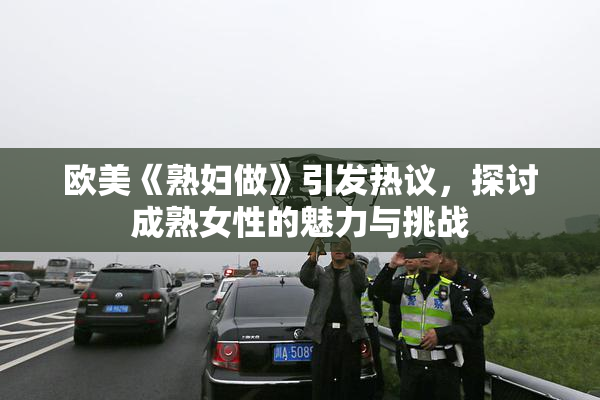 欧美《熟妇做》引发热议，探讨成熟女性的魅力与挑战