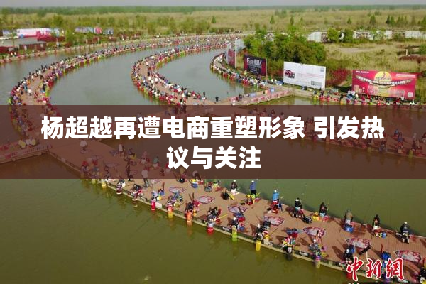 杨超越再遭电商重塑形象 引发热议与关注