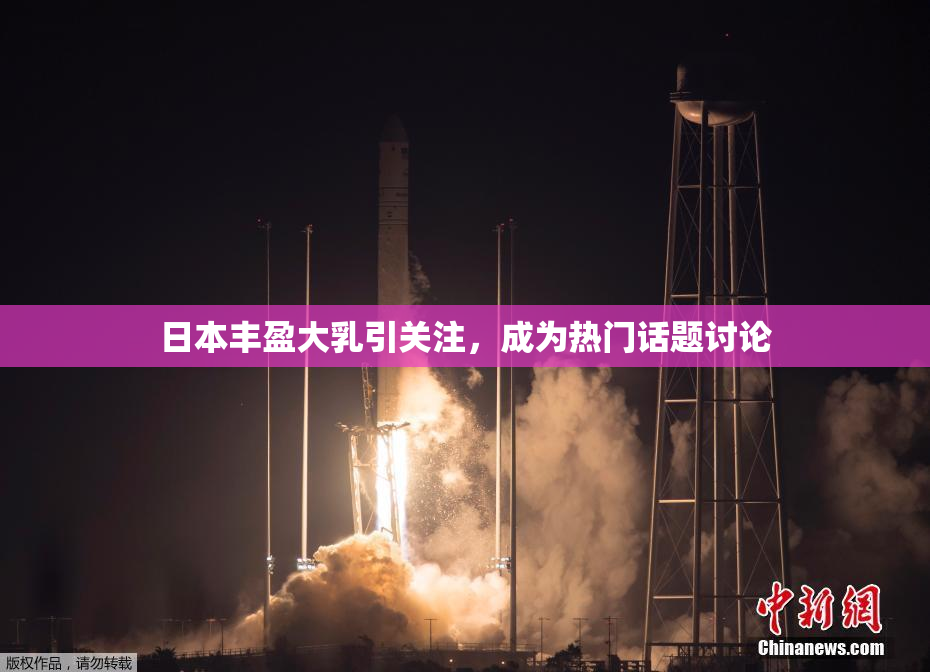 日本丰盈大乳引关注，成为热门话题讨论