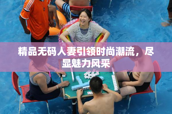 精品无码人妻引领时尚潮流，尽显魅力风采