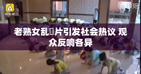 老熟女乱婬片引发社会热议 观众反响各异
