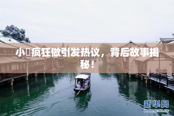 小泬疯狂做引发热议，背后故事揭秘！