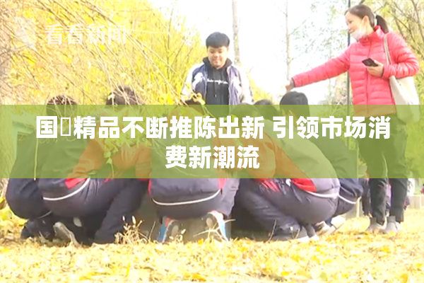 国產精品不断推陈出新 引领市场消费新潮流