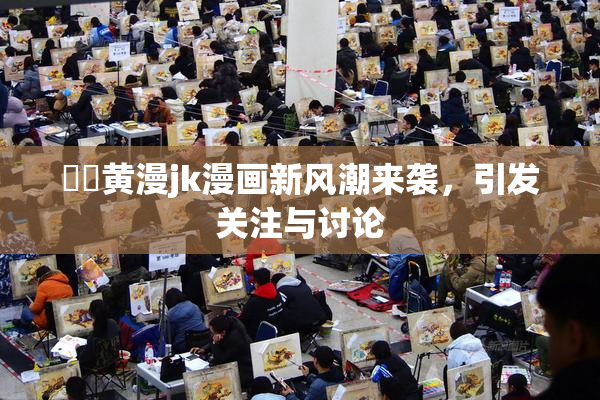 ❌‌黄漫jk漫画新风潮来袭，引发关注与讨论
