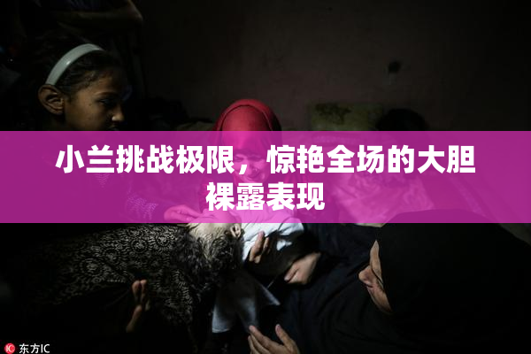 小兰挑战极限，惊艳全场的大胆裸露表现