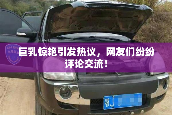 巨乳惊艳引发热议，网友们纷纷评论交流！