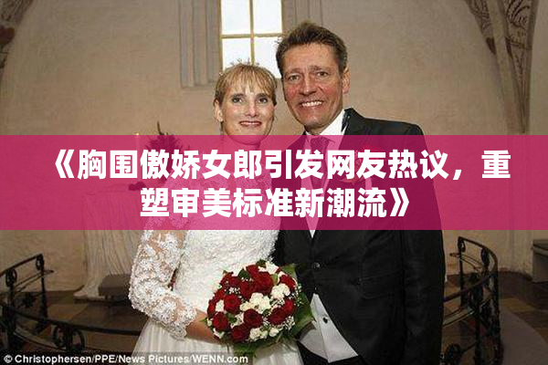 《胸围傲娇女郎引发网友热议，重塑审美标准新潮流》