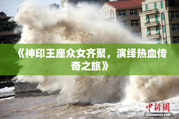 《神印王座众女齐聚，演绎热血传奇之旅》