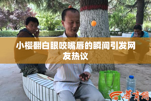 小樱翻白眼咬嘴唇的瞬间引发网友热议