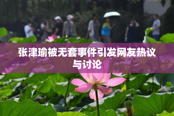 张津瑜被无套事件引发网友热议与讨论