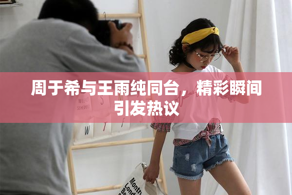 周于希与王雨纯同台，精彩瞬间引发热议