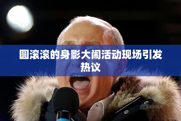 圆滚滚的身影大闹活动现场引发热议