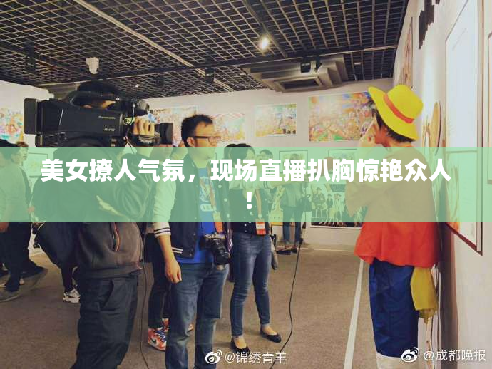 美女撩人气氛，现场直播扒胸惊艳众人！