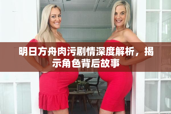 明日方舟肉污剧情深度解析，揭示角色背后故事