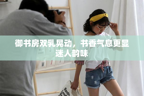 御书房双乳晃动，书香气息更显迷人韵味