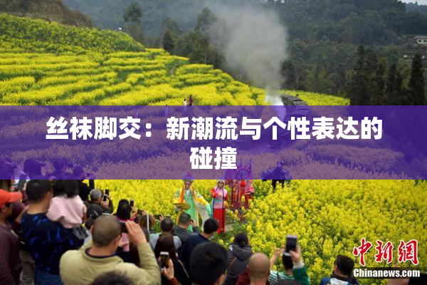 丝袜脚交：新潮流与个性表达的碰撞