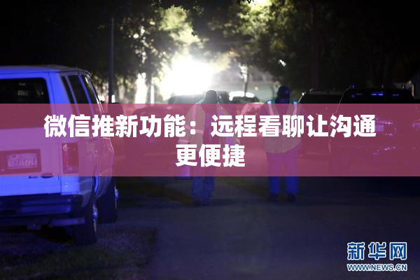 微信推新功能：远程看聊让沟通更便捷