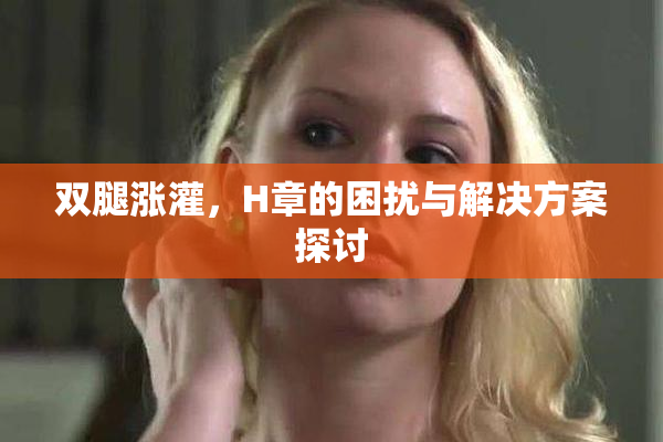 双腿涨灌，H章的困扰与解决方案探讨