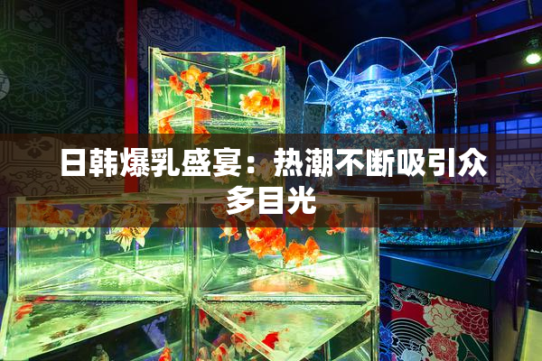 日韩爆乳盛宴：热潮不断吸引众多目光