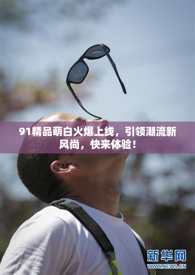 91精品萌白火爆上线，引领潮流新风尚，快来体验！