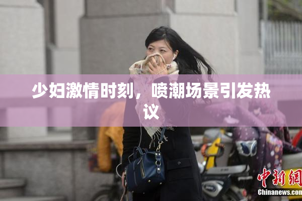 少妇激情时刻，喷潮场景引发热议
