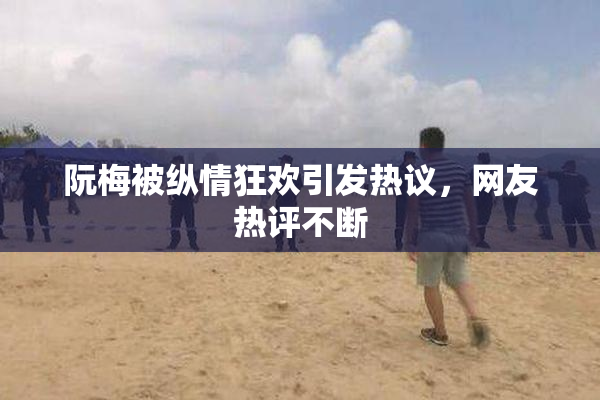 阮梅被纵情狂欢引发热议，网友热评不断